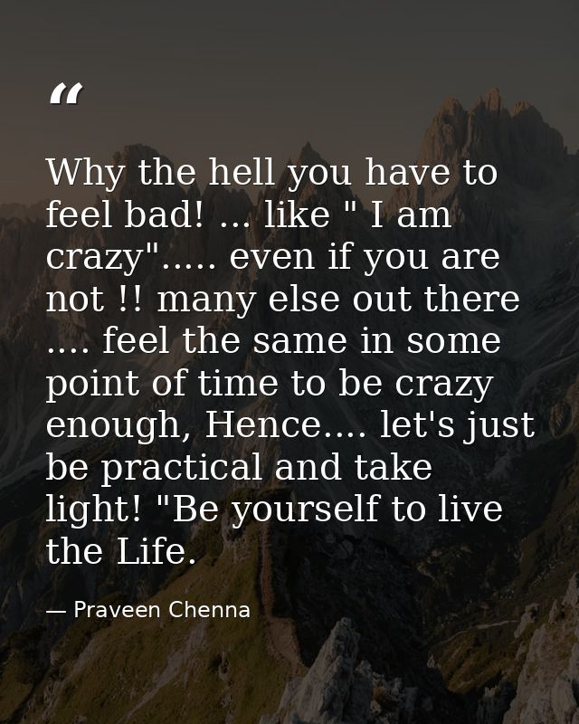 Why the hell you have to feel bad! ... like " I am crazy"..... even if you are not !! many else out there .... feel the  — Praveen Chenna