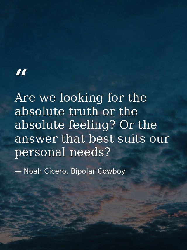 Are we looking for the absolute truth or the absolute feeling? Or the answer that best suits our personal needs? — Noah Cicero, Bipolar Cowboy