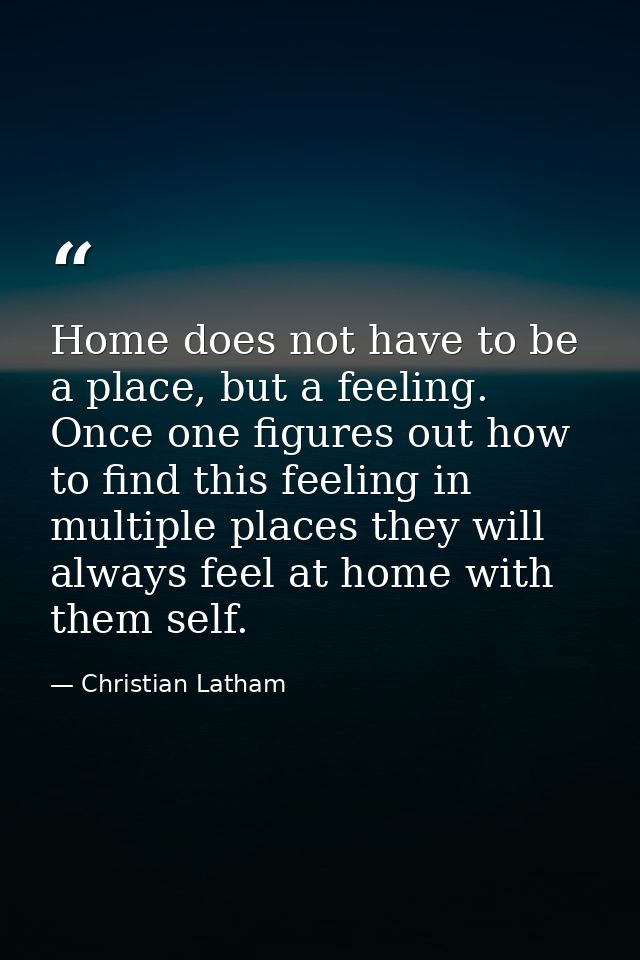 Home does not have to be a place, but a feeling. Once one figures out how to find this feeling in multiple places they w — Christian Latham