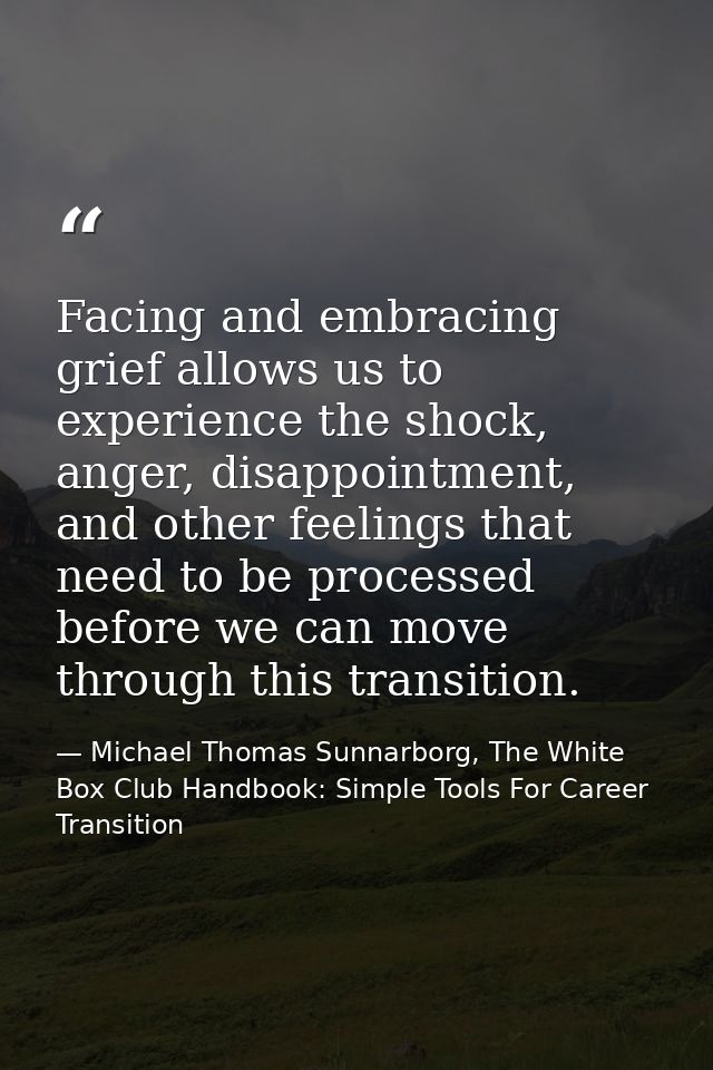 Facing and embracing grief allows us to experience the shock, anger, disappointment, and other feelings that need to be  — Michael Thomas Sunnarborg, The White Box Club Handbook: Simple Tools For Career Transition