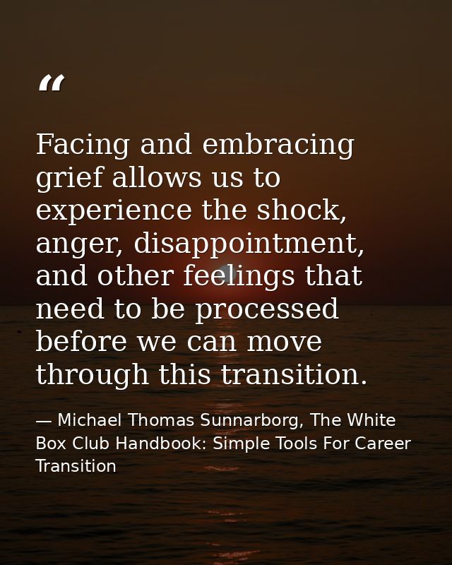 Facing and embracing grief allows us to experience the shock, anger, disappointment, and other feelings that need to be  — Michael Thomas Sunnarborg, The White Box Club Handbook: Simple Tools For Career Transition