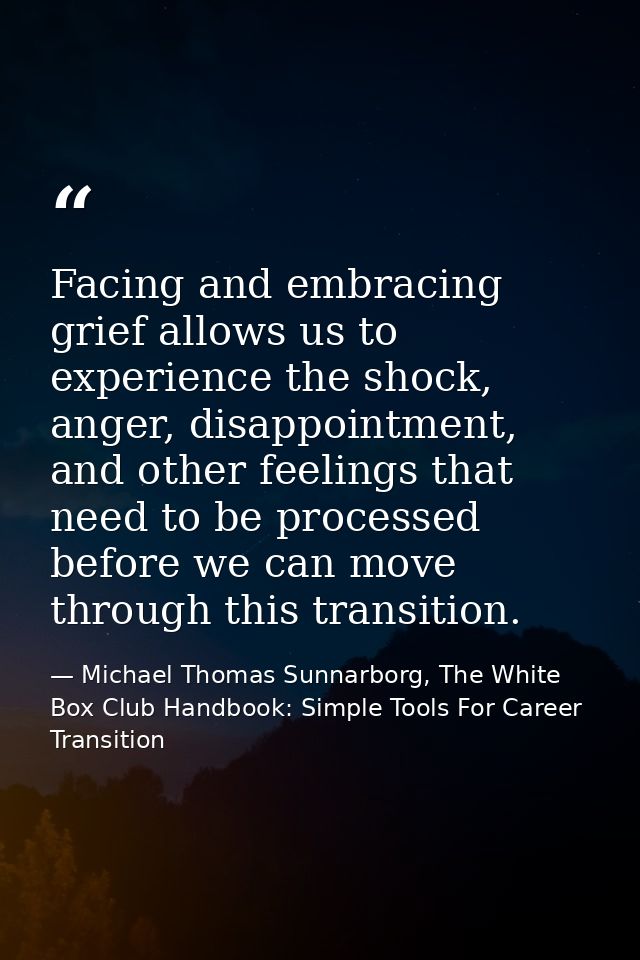 Facing and embracing grief allows us to experience the shock, anger, disappointment, and other feelings that need to be  — Michael Thomas Sunnarborg, The White Box Club Handbook: Simple Tools For Career Transition
