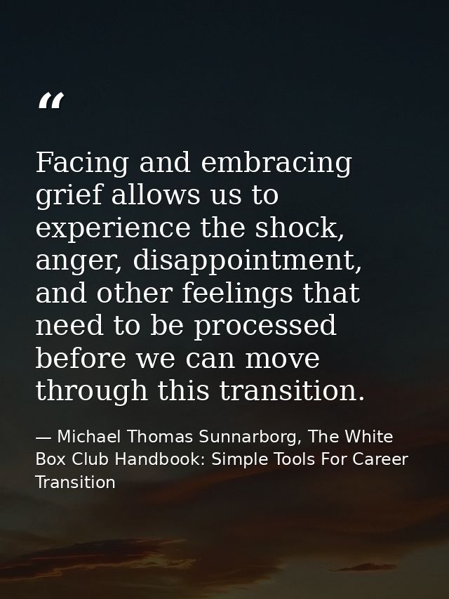 Facing and embracing grief allows us to experience the shock, anger, disappointment, and other feelings that need to be  — Michael Thomas Sunnarborg, The White Box Club Handbook: Simple Tools For Career Transition