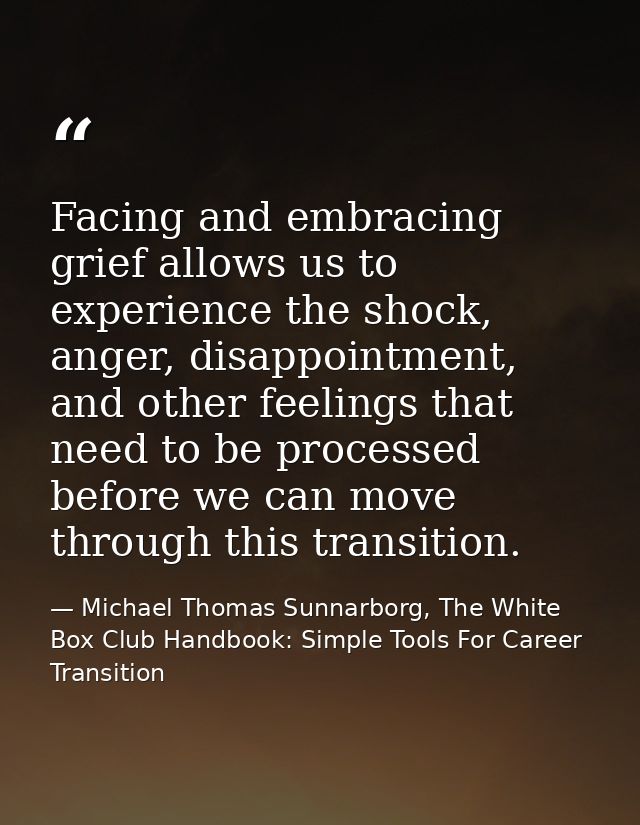Facing and embracing grief allows us to experience the shock, anger, disappointment, and other feelings that need to be  — Michael Thomas Sunnarborg, The White Box Club Handbook: Simple Tools For Career Transition