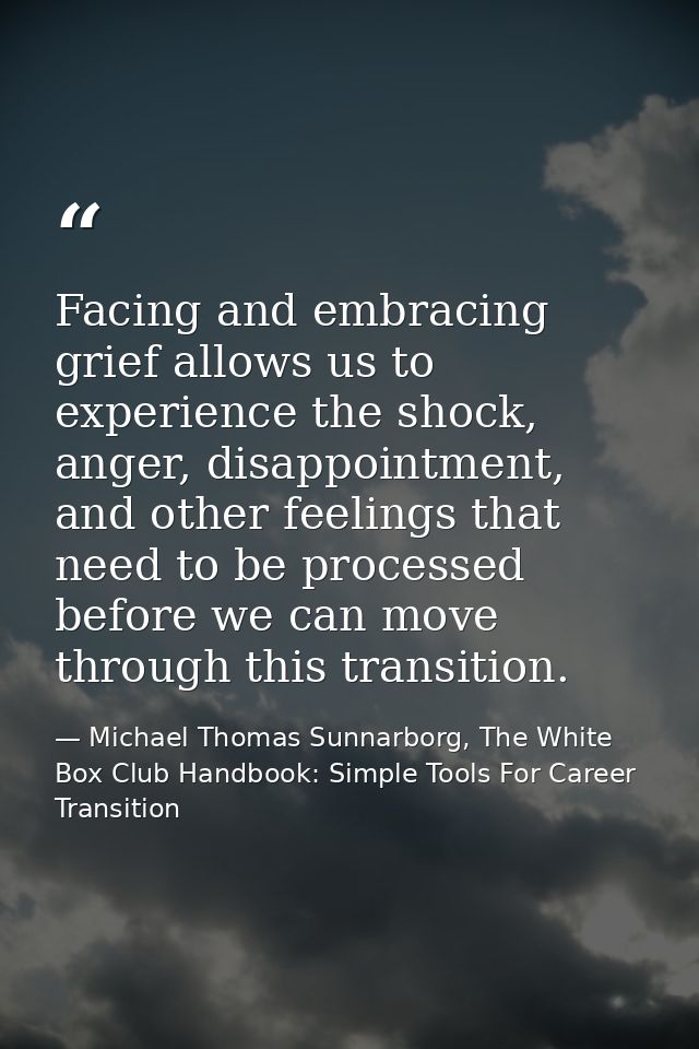 Facing and embracing grief allows us to experience the shock, anger, disappointment, and other feelings that need to be  — Michael Thomas Sunnarborg, The White Box Club Handbook: Simple Tools For Career Transition