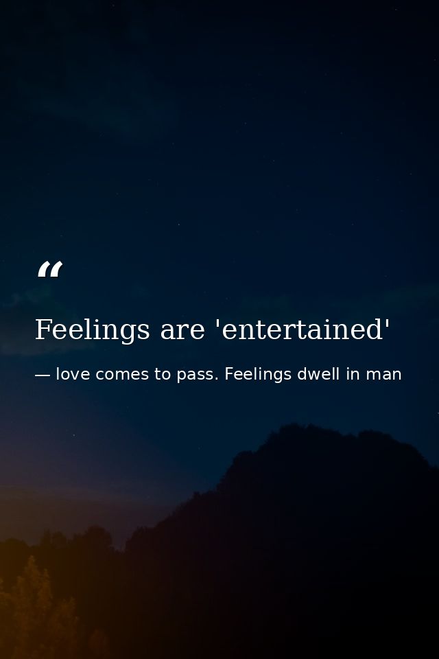Feelings are 'entertained' — love comes to pass. Feelings dwell in man