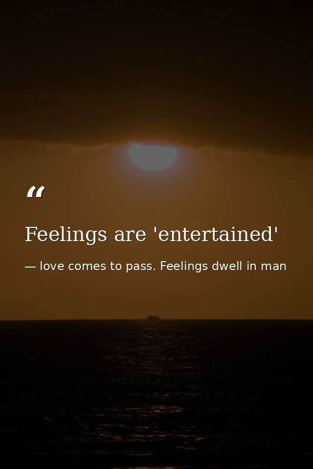 Feelings are 'entertained' — love comes to pass. Feelings dwell in man