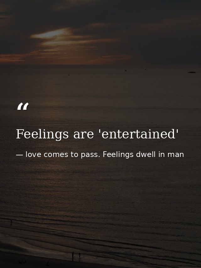 Feelings are 'entertained' — love comes to pass. Feelings dwell in man