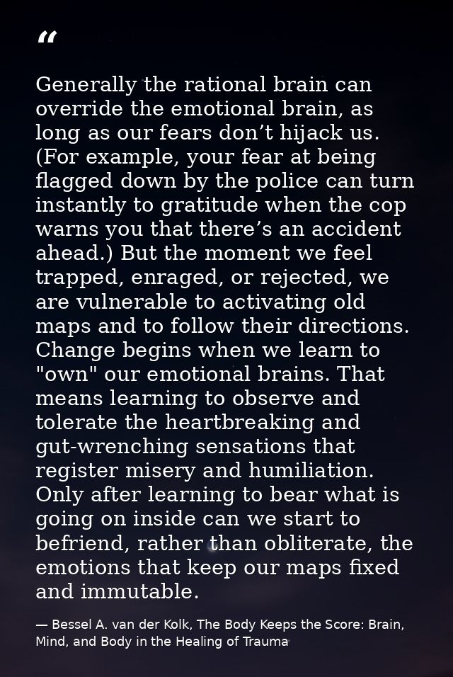 Generally the rational brain can override the emotional brain, as long as our fears don’t hijack us. (For example, your  — Bessel A. van der Kolk, The Body Keeps the Score: Brain, Mind, and Body in the Healing of Trauma