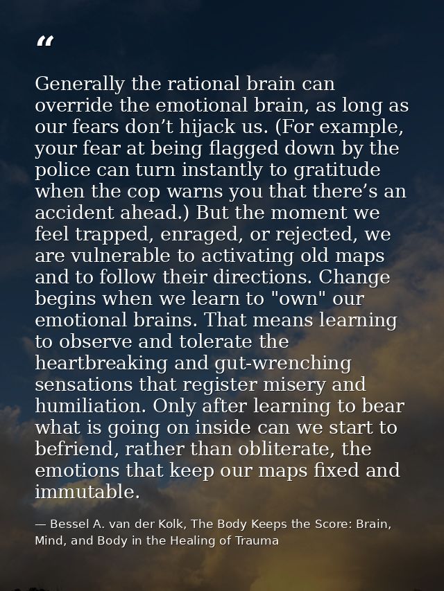 Generally the rational brain can override the emotional brain, as long as our fears don’t hijack us. (For example, your  — Bessel A. van der Kolk, The Body Keeps the Score: Brain, Mind, and Body in the Healing of Trauma