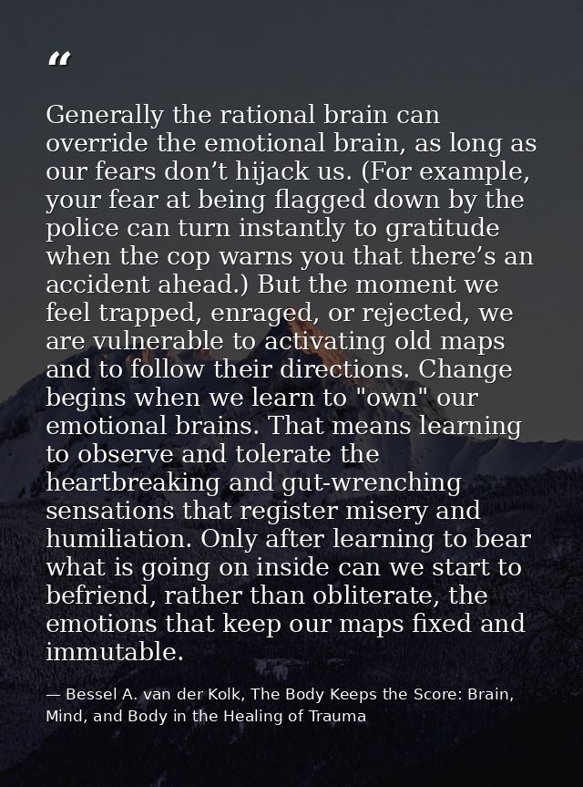 Generally the rational brain can override the emotional brain, as long as our fears don’t hijack us. (For example, your  — Bessel A. van der Kolk, The Body Keeps the Score: Brain, Mind, and Body in the Healing of Trauma