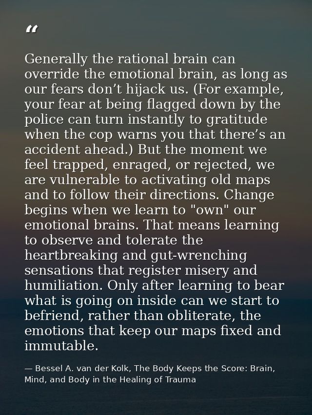 Generally the rational brain can override the emotional brain, as long as our fears don’t hijack us. (For example, your  — Bessel A. van der Kolk, The Body Keeps the Score: Brain, Mind, and Body in the Healing of Trauma
