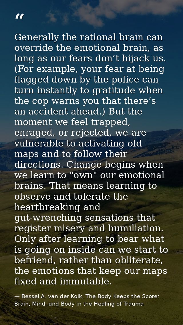 Generally the rational brain can override the emotional brain, as long as our fears don’t hijack us. (For example, your  — Bessel A. van der Kolk, The Body Keeps the Score: Brain, Mind, and Body in the Healing of Trauma