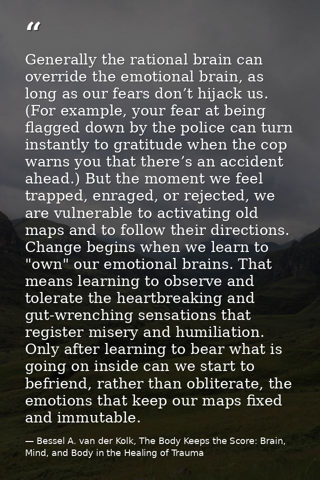 Generally the rational brain can override the emotional brain, as long as our fears don’t hijack us. (For example, your  — Bessel A. van der Kolk, The Body Keeps the Score: Brain, Mind, and Body in the Healing of Trauma