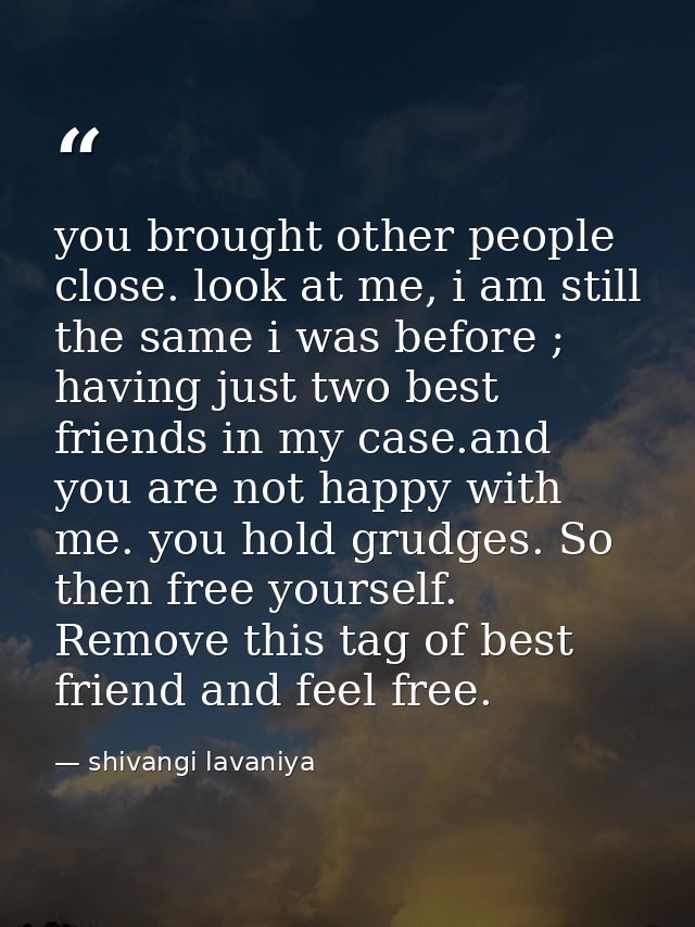 you brought other people close. look at me, i am still the same i was before ; having just two best friends in my case.a — shivangi lavaniya