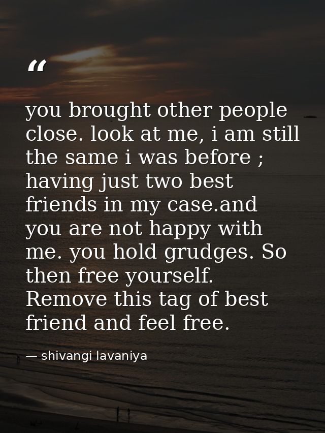 you brought other people close. look at me, i am still the same i was before ; having just two best friends in my case.a — shivangi lavaniya