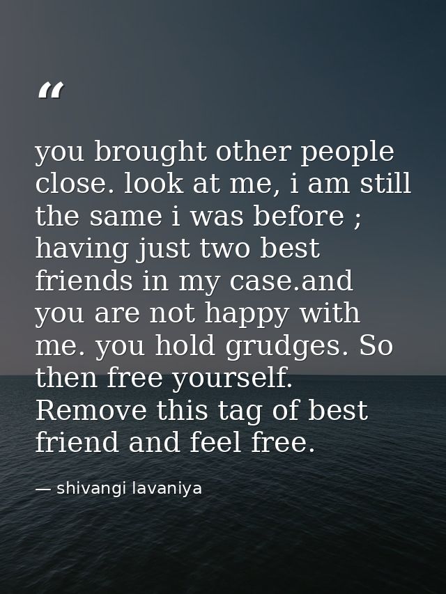 you brought other people close. look at me, i am still the same i was before ; having just two best friends in my case.a — shivangi lavaniya