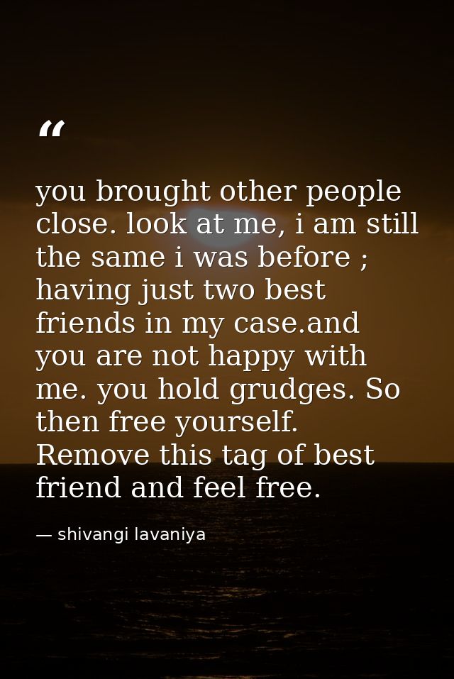 you brought other people close. look at me, i am still the same i was before ; having just two best friends in my case.a — shivangi lavaniya