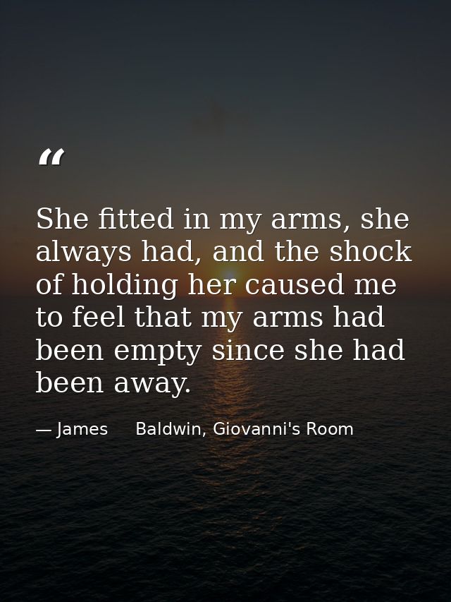 She fitted in my arms, she always had, and the shock of holding her caused me to feel that my arms had been empty since  — James     Baldwin, Giovanni's Room