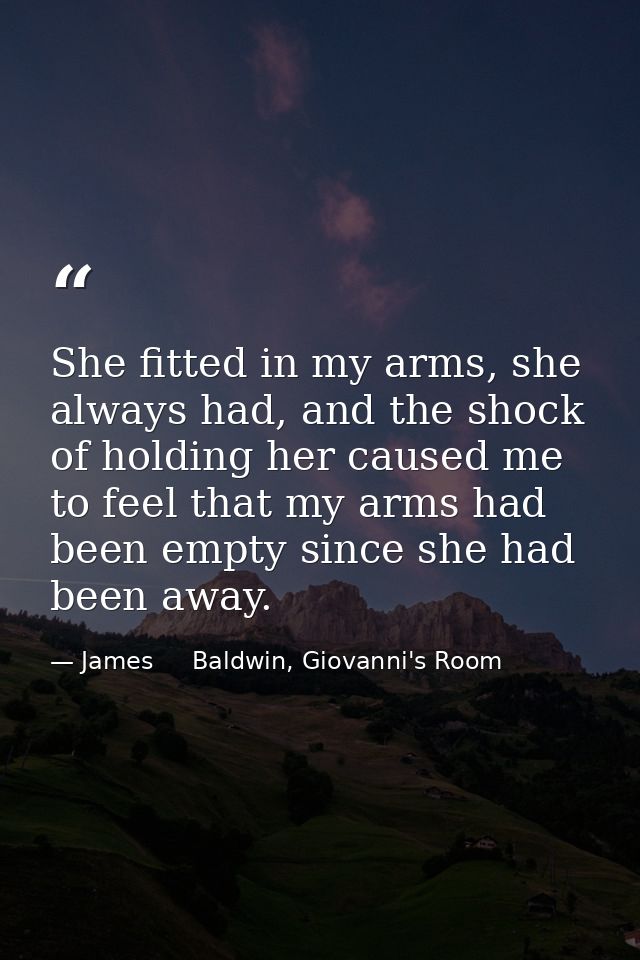 She fitted in my arms, she always had, and the shock of holding her caused me to feel that my arms had been empty since  — James     Baldwin, Giovanni's Room
