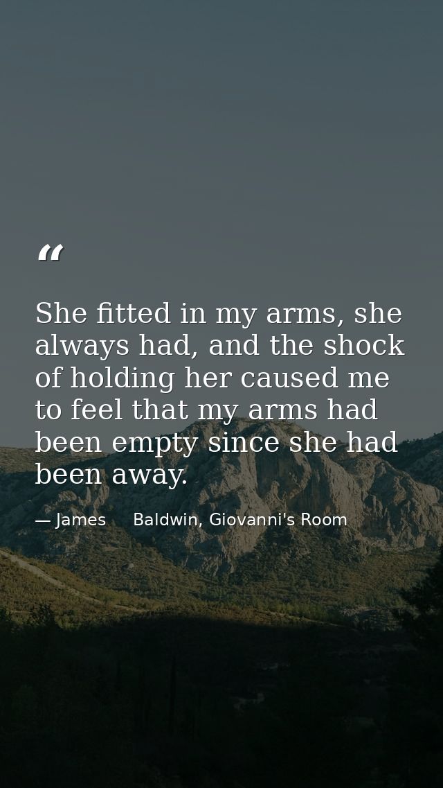 She fitted in my arms, she always had, and the shock of holding her caused me to feel that my arms had been empty since  — James     Baldwin, Giovanni's Room