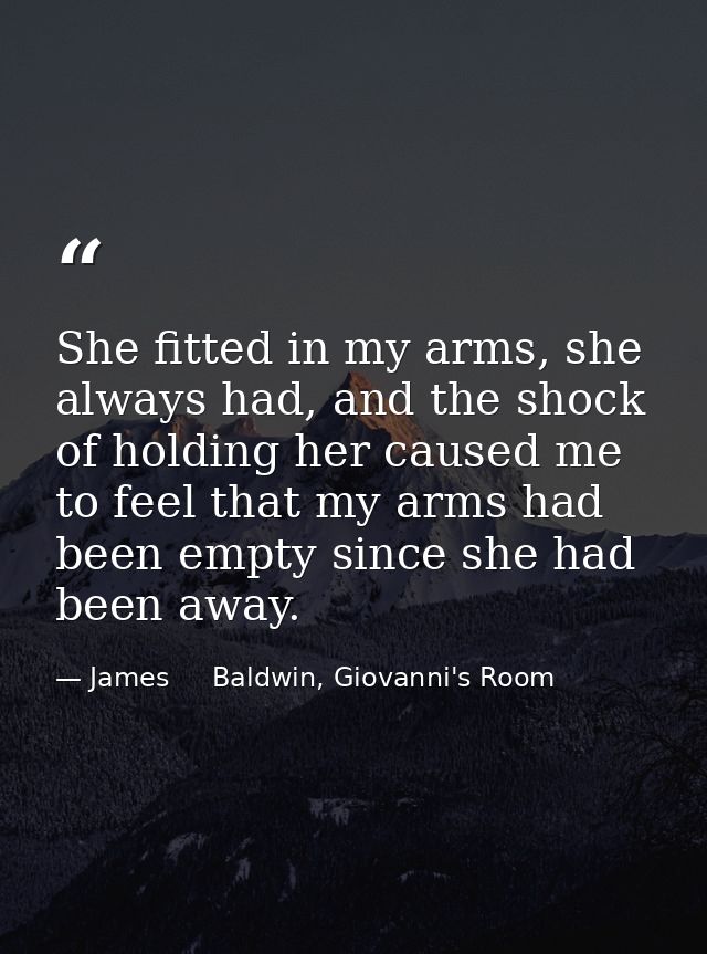 She fitted in my arms, she always had, and the shock of holding her caused me to feel that my arms had been empty since  — James     Baldwin, Giovanni's Room