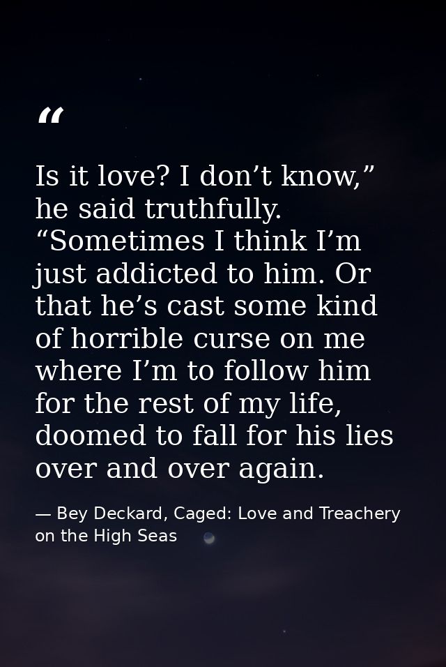 Is it love? I don’t know,” he said truthfully. “Sometimes I think I’m just addicted to him. Or that he’s cast some kind  — Bey Deckard, Caged: Love and Treachery on the High Seas