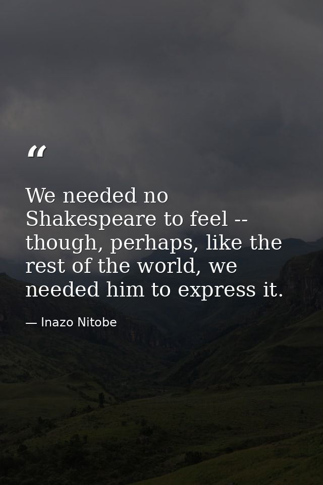 We needed no Shakespeare to feel -- though, perhaps, like the rest of the world, we needed him to express it. — Inazo Nitobe
