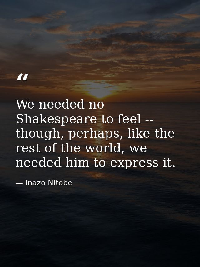 We needed no Shakespeare to feel -- though, perhaps, like the rest of the world, we needed him to express it. — Inazo Nitobe