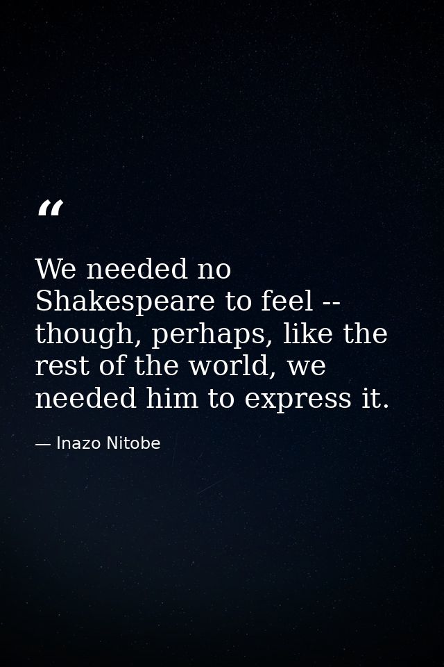 We needed no Shakespeare to feel -- though, perhaps, like the rest of the world, we needed him to express it. — Inazo Nitobe