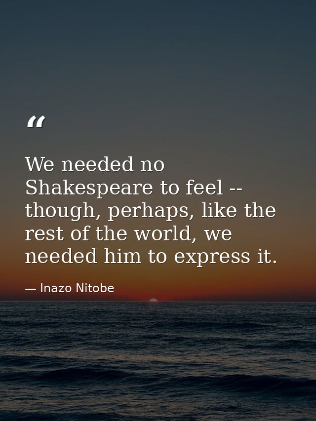 We needed no Shakespeare to feel -- though, perhaps, like the rest of the world, we needed him to express it. — Inazo Nitobe