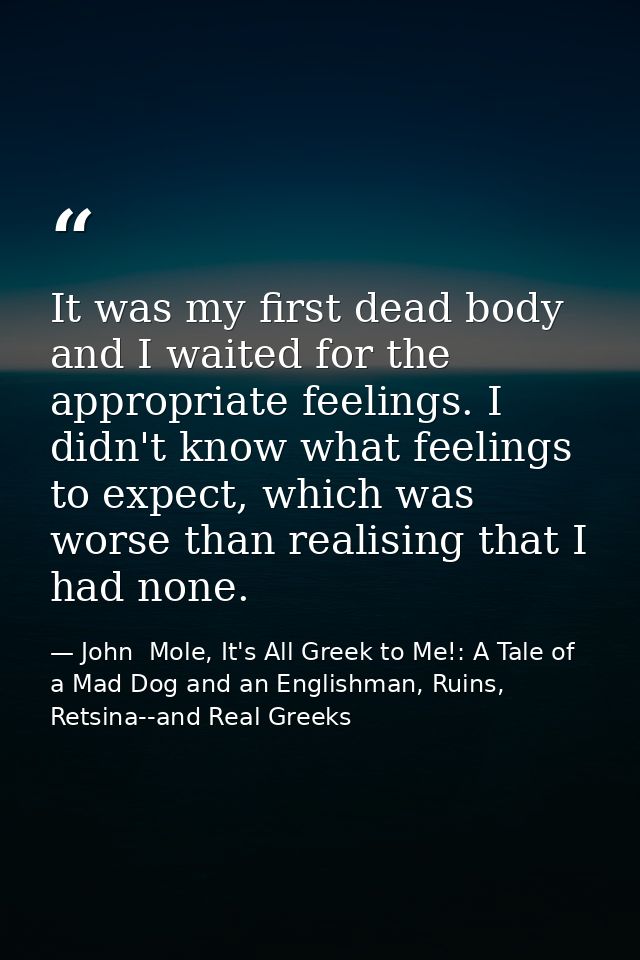 It was my first dead body and I waited for the appropriate feelings. I didn't know what feelings to expect, which was wo — John  Mole, It's All Greek to Me!: A Tale of a Mad Dog and an Englishman, Ruins, Retsina--and Real Greeks