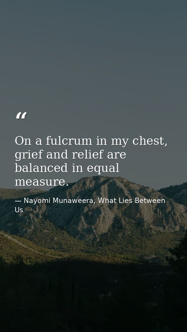 On a fulcrum in my chest, grief and relief are balanced in equal measure. — Nayomi Munaweera, What Lies Between Us