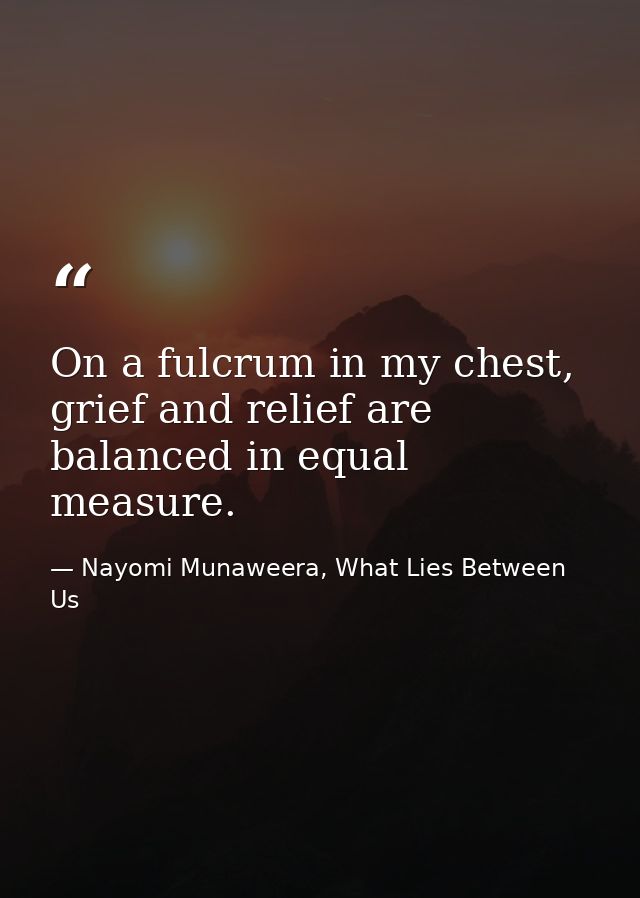 On a fulcrum in my chest, grief and relief are balanced in equal measure. — Nayomi Munaweera, What Lies Between Us