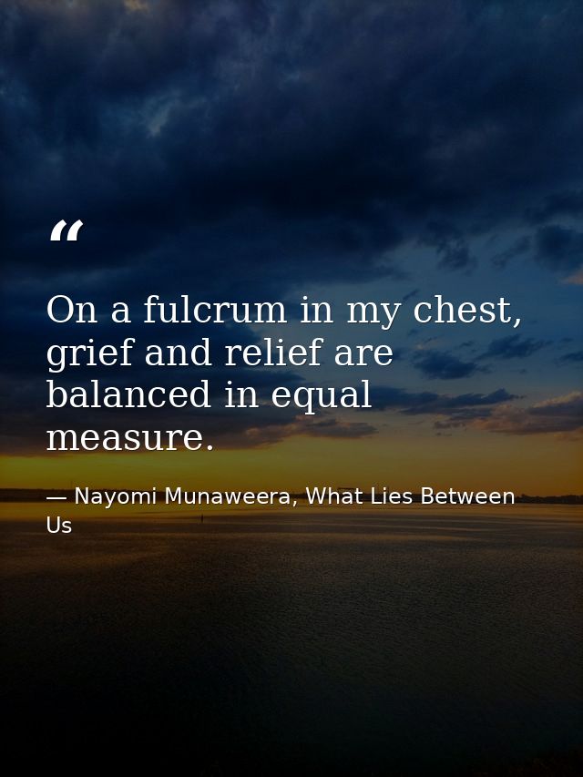 On a fulcrum in my chest, grief and relief are balanced in equal measure. — Nayomi Munaweera, What Lies Between Us