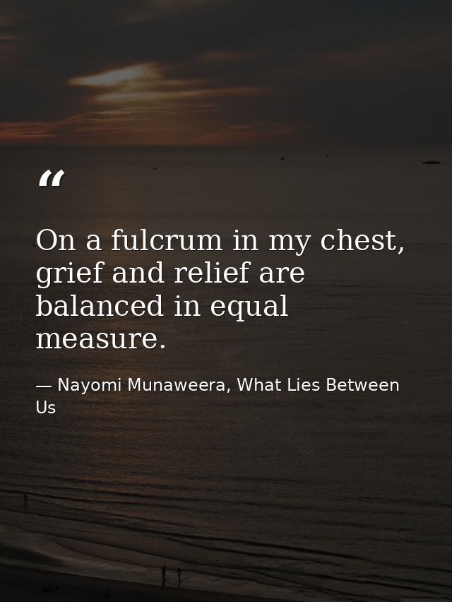 On a fulcrum in my chest, grief and relief are balanced in equal measure. — Nayomi Munaweera, What Lies Between Us