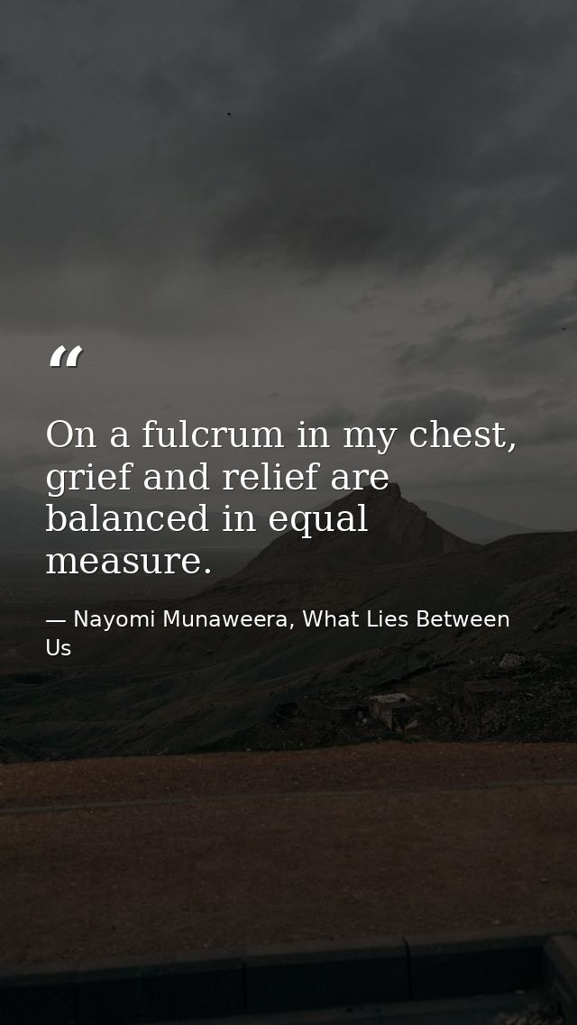 On a fulcrum in my chest, grief and relief are balanced in equal measure. — Nayomi Munaweera, What Lies Between Us
