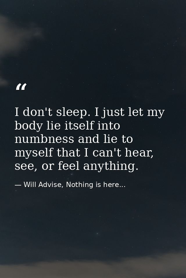 I don't sleep. I just let my body lie itself into numbness and lie to myself that I can't hear, see, or feel anything. — Will Advise, Nothing is here...