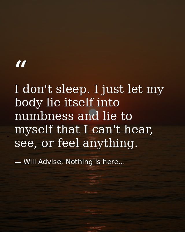 I don't sleep. I just let my body lie itself into numbness and lie to myself that I can't hear, see, or feel anything. — Will Advise, Nothing is here...