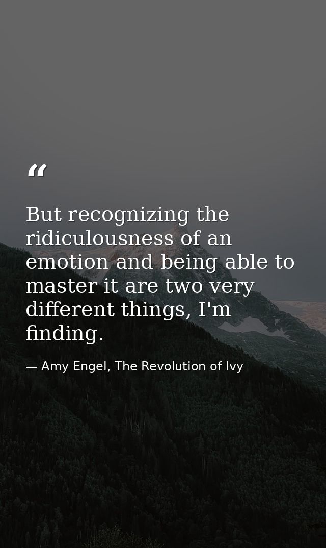But recognizing the ridiculousness of an emotion and being able to master it are two very different things, I'm finding. — Amy Engel, The Revolution of Ivy