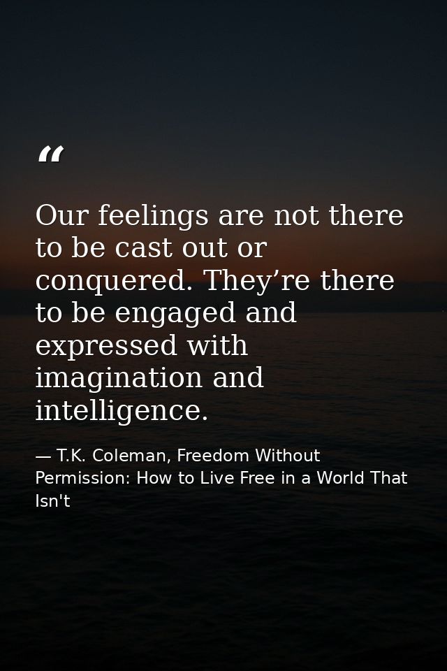 Our feelings are not there to be cast out or conquered. They’re there to be engaged and expressed with imagination and i — T.K. Coleman, Freedom Without Permission: How to Live Free in a World That Isn't