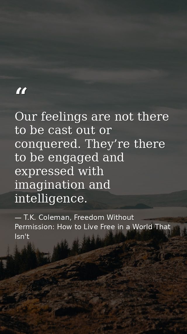 Our feelings are not there to be cast out or conquered. They’re there to be engaged and expressed with imagination and i — T.K. Coleman, Freedom Without Permission: How to Live Free in a World That Isn't