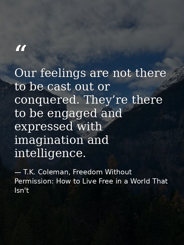 Our feelings are not there to be cast out or conquered. They’re there to be engaged and expressed with imagination and i — T.K. Coleman, Freedom Without Permission: How to Live Free in a World That Isn't