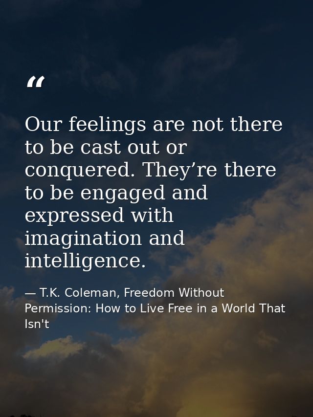 Our feelings are not there to be cast out or conquered. They’re there to be engaged and expressed with imagination and i — T.K. Coleman, Freedom Without Permission: How to Live Free in a World That Isn't