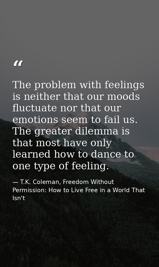 The problem with feelings is neither that our moods fluctuate nor that our emotions seem to fail us. The greater dilemma — T.K. Coleman, Freedom Without Permission: How to Live Free in a World That Isn't