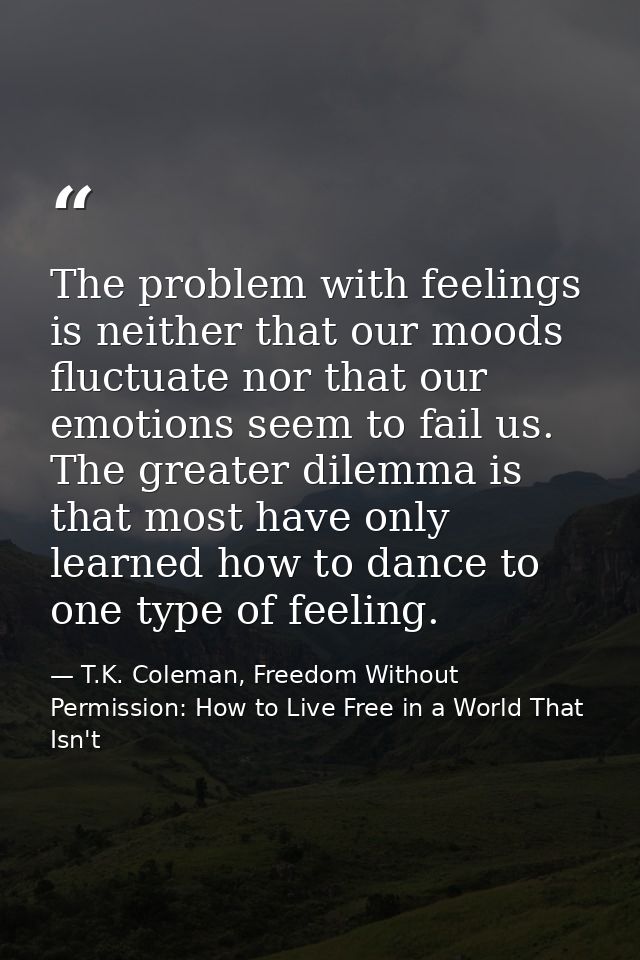 The problem with feelings is neither that our moods fluctuate nor that our emotions seem to fail us. The greater dilemma — T.K. Coleman, Freedom Without Permission: How to Live Free in a World That Isn't