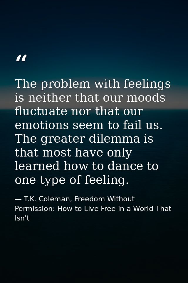 The problem with feelings is neither that our moods fluctuate nor that our emotions seem to fail us. The greater dilemma — T.K. Coleman, Freedom Without Permission: How to Live Free in a World That Isn't