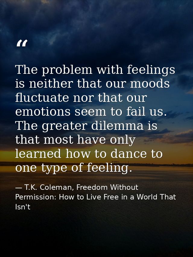 The problem with feelings is neither that our moods fluctuate nor that our emotions seem to fail us. The greater dilemma — T.K. Coleman, Freedom Without Permission: How to Live Free in a World That Isn't