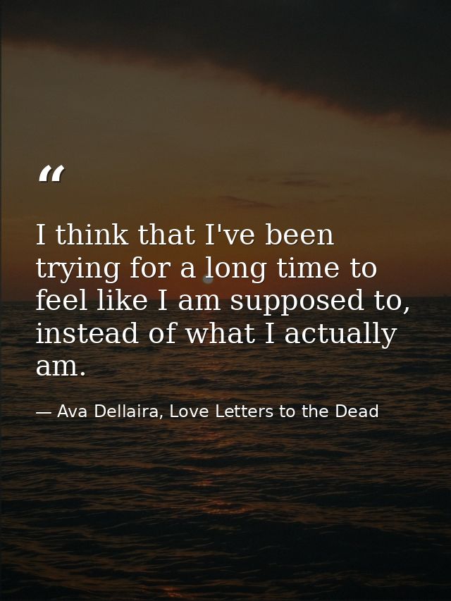 I think that I've been trying for a long time to feel like I am supposed to, instead of what I actually am. — Ava Dellaira, Love Letters to the Dead