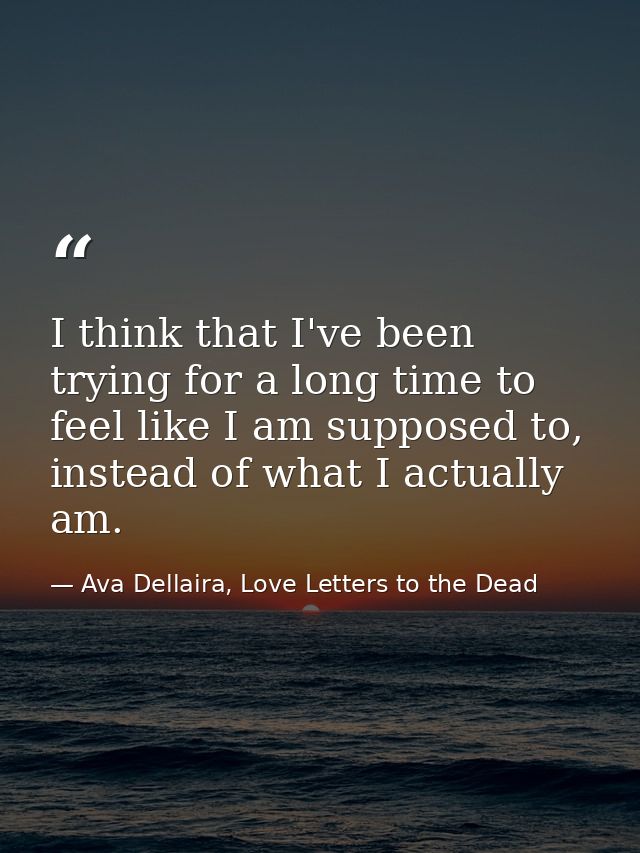 I think that I've been trying for a long time to feel like I am supposed to, instead of what I actually am. — Ava Dellaira, Love Letters to the Dead
